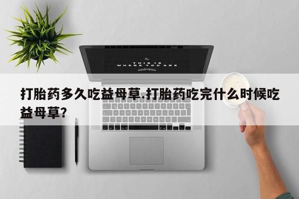 流产药如何购买打胎药多久吃益母草.打胎药吃完什么时候吃益母草？