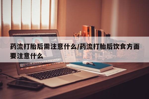 流产药如何购买药流打胎后需注意什么/药流打胎后饮食方面要注意什么