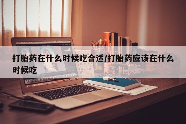 流产药如何购买打胎药在什么时候吃合适/打胎药应该在什么时候吃