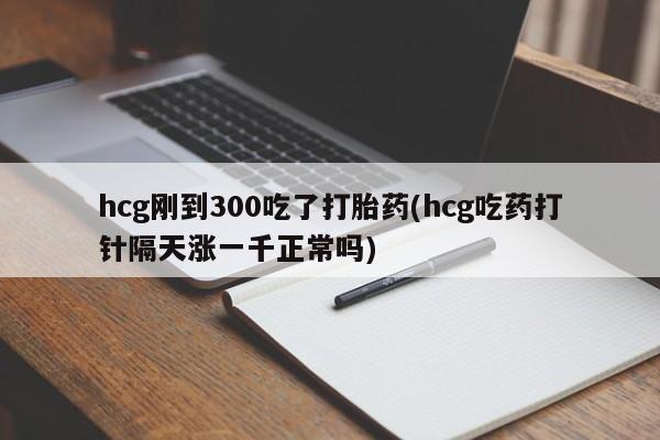 流产药如何购买hcg刚到300吃了打胎药(hcg吃药打针隔天涨一千正常吗)