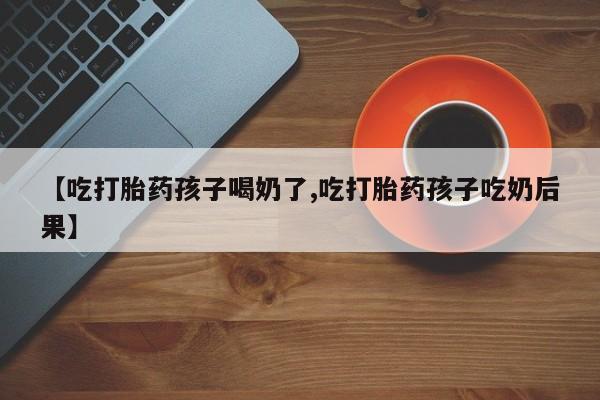 流产药如何购买【吃打胎药孩子喝奶了,吃打胎药孩子吃奶后果】