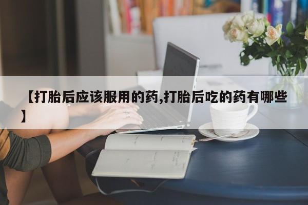 流产药如何购买【打胎后应该服用的药,打胎后吃的药有哪些】