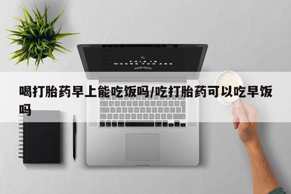 流产药如何购买喝打胎药早上能吃饭吗/吃打胎药可以吃早饭吗