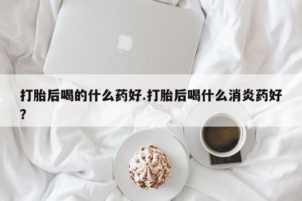 流产药如何购买打胎后喝的什么药好.打胎后喝什么消炎药好？