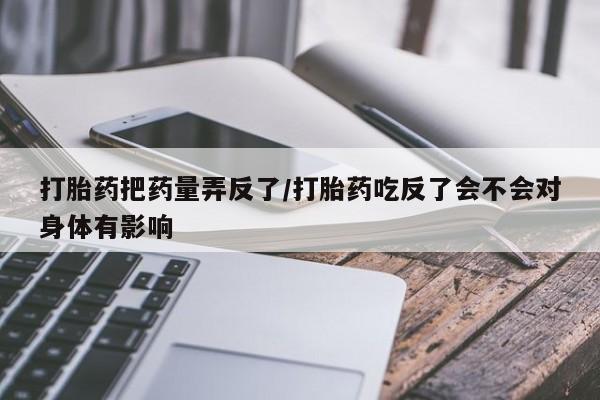 流产药如何购买打胎药把药量弄反了/打胎药吃反了会不会对身体有影响