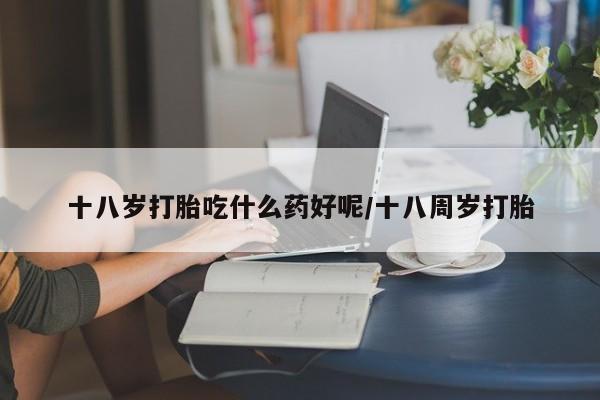 流产药如何购买十八岁打胎吃什么药好呢/十八周岁打胎