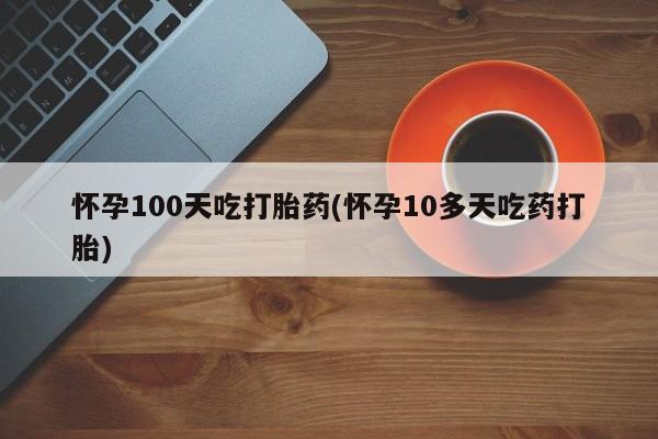 流产药如何购买怀孕100天吃打胎药(怀孕10多天吃药打胎)