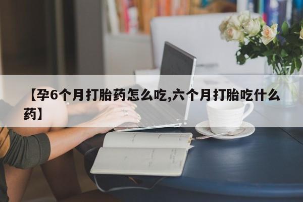 流产药如何购买【孕6个月打胎药怎么吃,六个月打胎吃什么药】