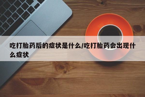 流产药如何购买吃打胎药后的症状是什么/吃打胎药会出现什么症状