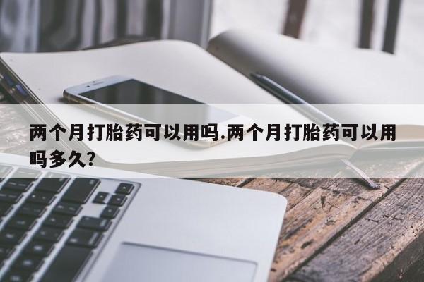 流产药如何购买两个月打胎药可以用吗.两个月打胎药可以用吗多久？