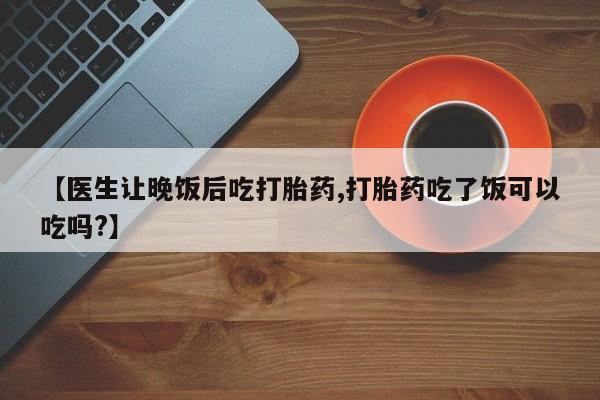 流产药如何购买【医生让晚饭后吃打胎药,打胎药吃了饭可以吃吗?】