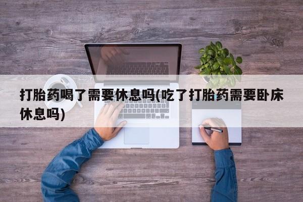 流产药如何购买打胎药喝了需要休息吗(吃了打胎药需要卧床休息吗)