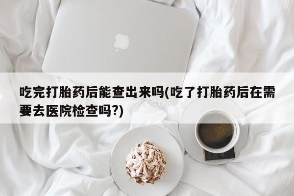 流产药如何购买吃完打胎药后能查出来吗(吃了打胎药后在需要去医院检查吗?)