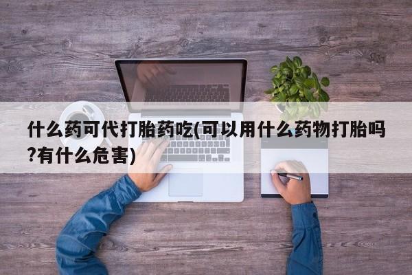 流产药如何购买什么药可代打胎药吃(可以用什么药物打胎吗?有什么危害)