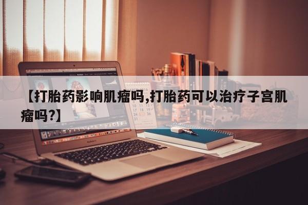 流产药如何购买【打胎药影响肌瘤吗,打胎药可以治疗子宫肌瘤吗?】