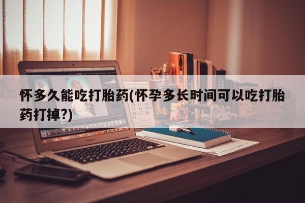 流产药如何购买怀多久能吃打胎药(怀孕多长时间可以吃打胎药打掉?)