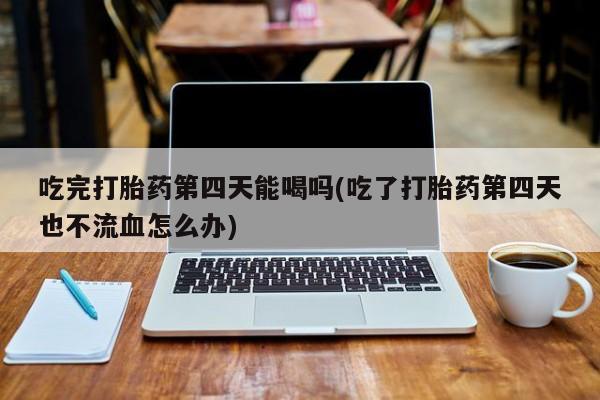 流产药如何购买吃完打胎药第四天能喝吗(吃了打胎药第四天也不流血怎么办)
