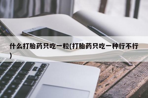 流产药如何购买什么打胎药只吃一粒(打胎药只吃一种行不行)
