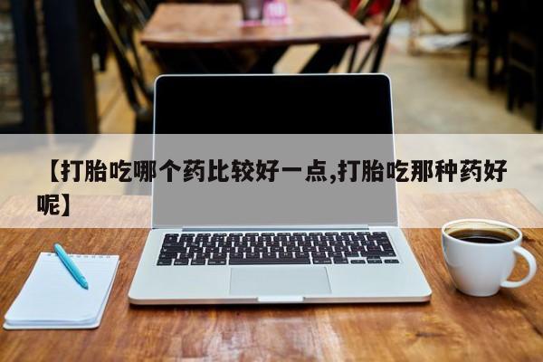 流产药如何购买【打胎吃哪个药比较好一点,打胎吃那种药好呢】