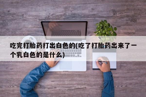 流产药如何购买吃完打胎药打出白色的(吃了打胎药出来了一个乳白色的是什么)