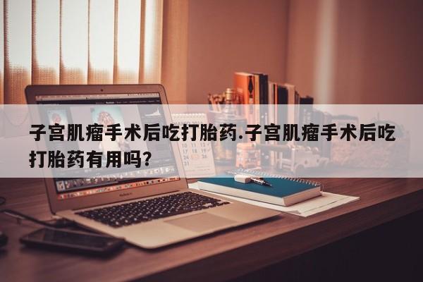 流产药如何购买子宫肌瘤手术后吃打胎药.子宫肌瘤手术后吃打胎药有用吗?