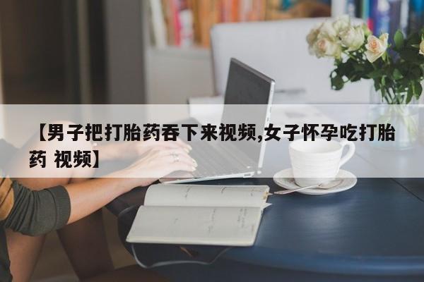 流产药如何购买【男子把打胎药吞下来视频,女子怀孕吃打胎药 视频】