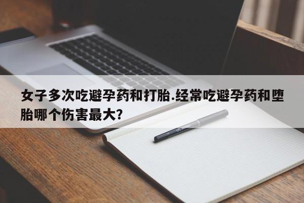 流产药如何购买女子多次吃避孕药和打胎.经常吃避孕药和堕胎哪个伤害最大？