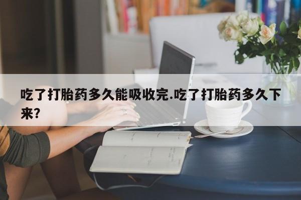 流产药如何购买吃了打胎药多久能吸收完.吃了打胎药多久下来？