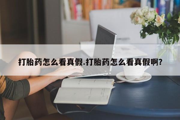 流产药如何购买打胎药怎么看真假.打胎药怎么看真假啊?