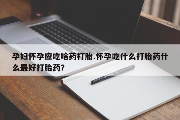 流产药如何购买孕妇怀孕应吃啥药打胎.怀孕吃什么打胎药什么最好打胎药?