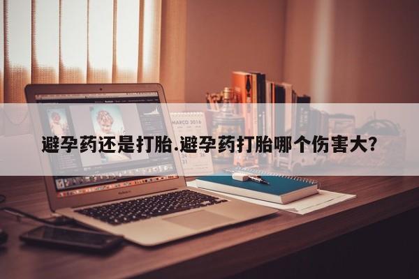 流产药如何购买避孕药还是打胎.避孕药打胎哪个伤害大?