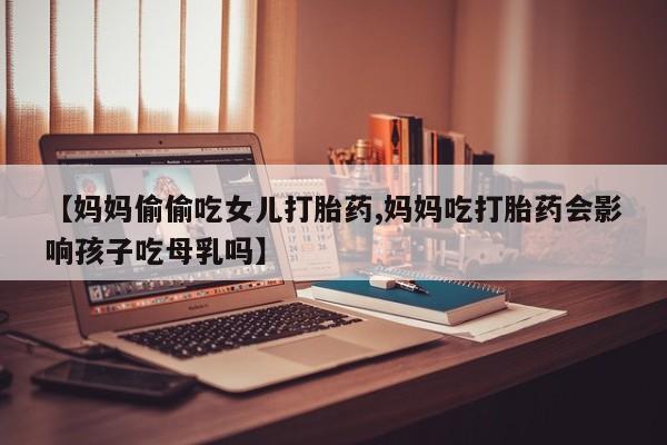 流产药如何购买【妈妈偷偷吃女儿打胎药,妈妈吃打胎药会影响孩子吃母乳吗】