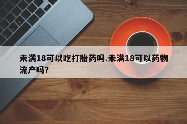流产药如何购买未满18可以吃打胎药吗.未满18可以药物流产吗？