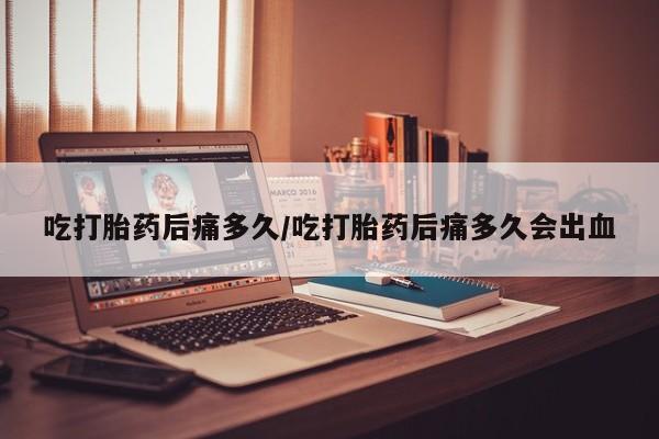 流产药如何购买吃打胎药后痛多久/吃打胎药后痛多久会出血