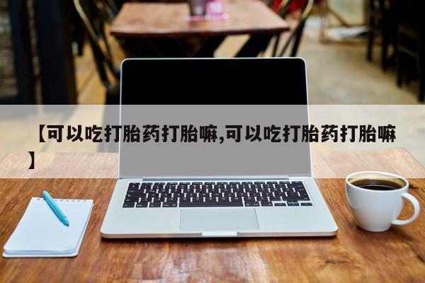 流产药如何购买【可以吃打胎药打胎嘛,可以吃打胎药打胎嘛】