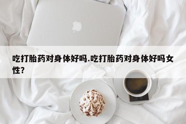 流产药如何购买吃打胎药对身体好吗.吃打胎药对身体好吗女性?