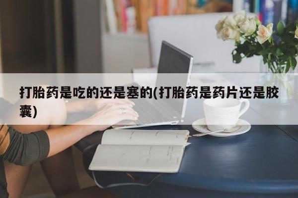 流产药如何购买打胎药是吃的还是塞的(打胎药是药片还是胶囊)