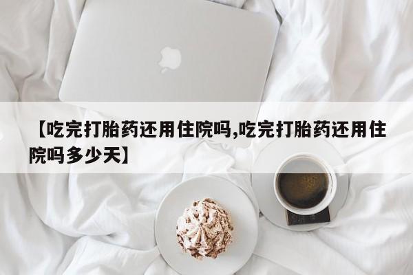 流产药如何购买【吃完打胎药还用住院吗,吃完打胎药还用住院吗多少天】